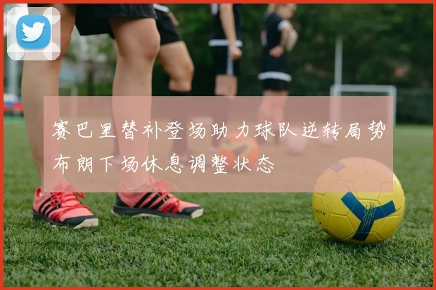 赛巴里替补登场助力球队逆转局势布朗下场休息调整状态