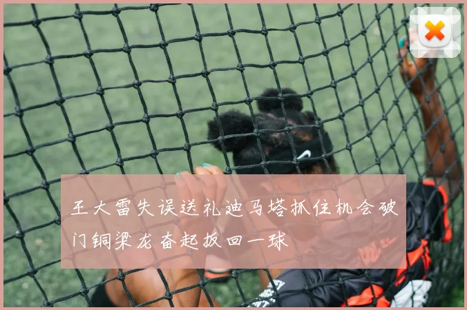 王大雷失误送礼迪马塔抓住机会破门铜梁龙奋起扳回一球