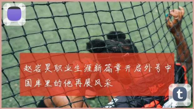 赵岩昊职业生涯新篇章开启外号中国库里的他再展风采
