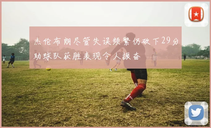 杰伦布朗尽管失误频繁仍砍下29分助球队获胜表现令人振奋