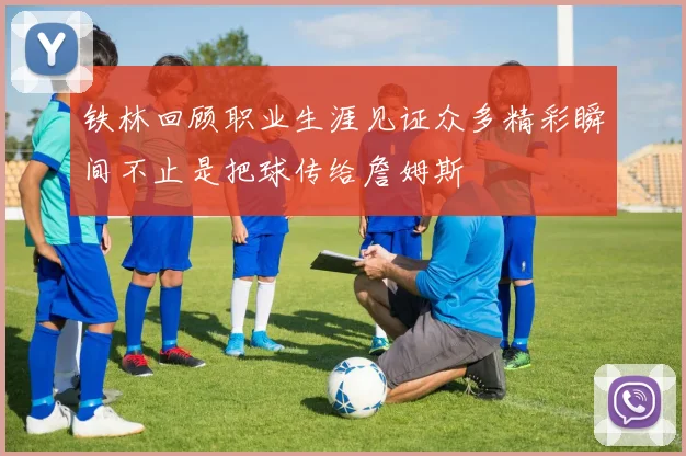铁林回顾职业生涯见证众多精彩瞬间不止是把球传给詹姆斯