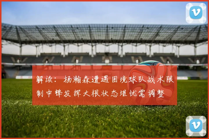 解读：杨瀚森遭遇困境球队战术限制中锋发挥大根状态堪忧需调整