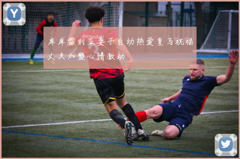 库库雷利亚妻子自幼热爱皇马祝福丈夫加盟心情激动