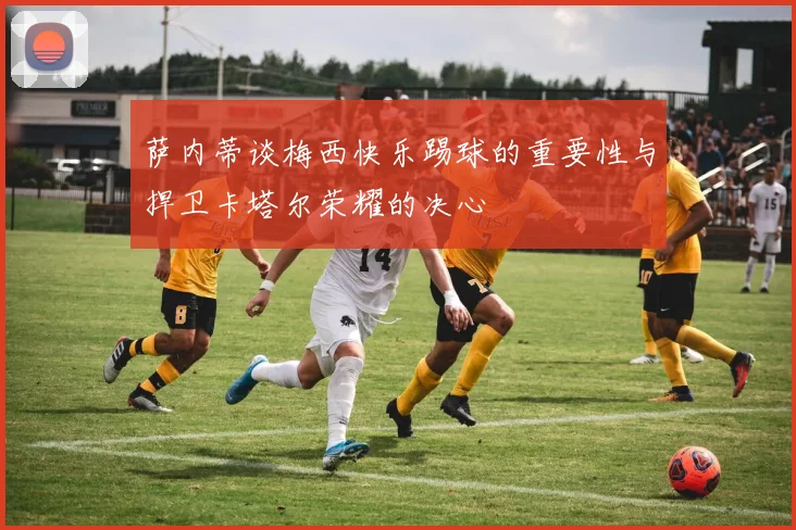 萨内蒂谈梅西快乐踢球的重要性与捍卫卡塔尔荣耀的决心