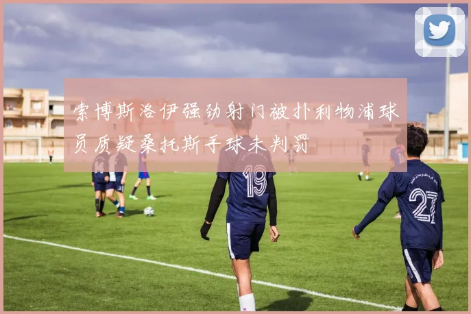 索博斯洛伊强劲射门被扑利物浦球员质疑桑托斯手球未判罚
