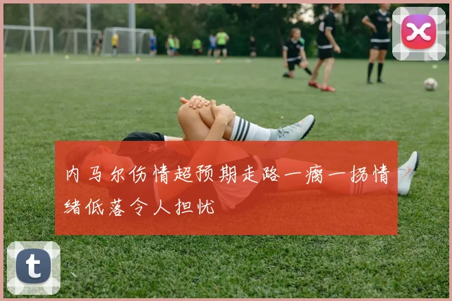 内马尔伤情超预期走路一瘸一拐情绪低落令人担忧