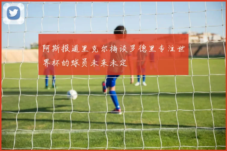 阿斯报道里克尔梅谈罗德里专注世界杯的球员未来未定