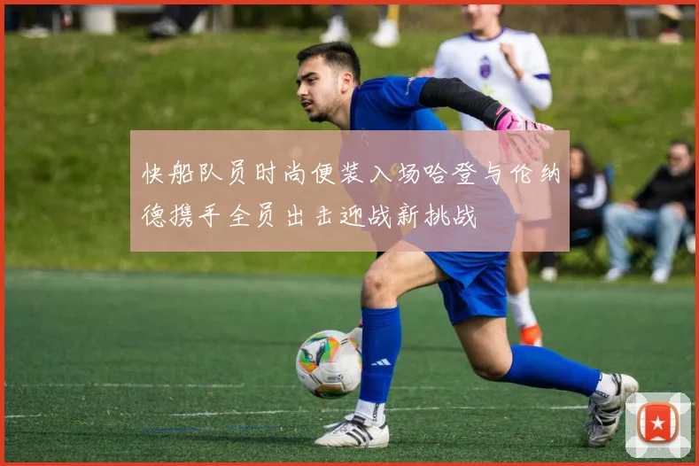快船队员时尚便装入场哈登与伦纳德携手全员出击迎战新挑战