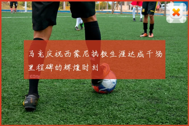 马竞庆祝西蒙尼执教生涯达成千场里程碑的辉煌时刻