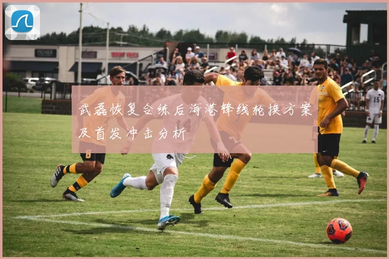武磊恢复合练后海港锋线轮换方案及首发冲击分析