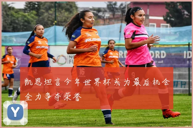 凯恩坦言今年世界杯或为最后机会全力争夺荣誉