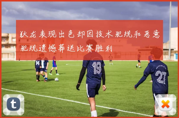 狄龙表现出色却因技术犯规和恶意犯规遗憾葬送比赛胜利