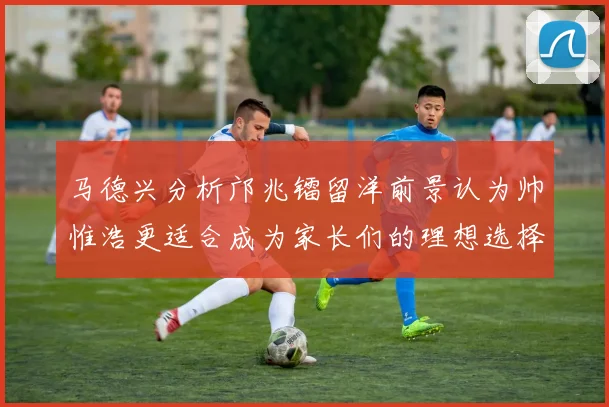 马德兴分析邝兆镭留洋前景认为帅惟浩更适合成为家长们的理想选择