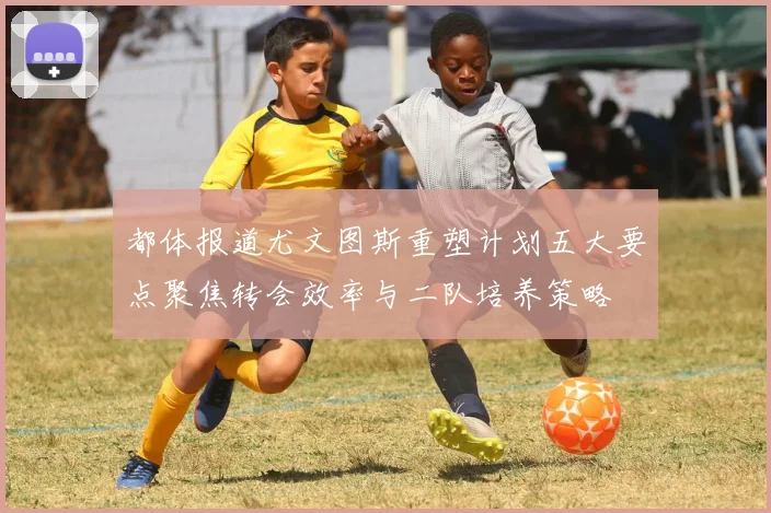 都体报道尤文图斯重塑计划五大要点聚焦转会效率与二队培养策略