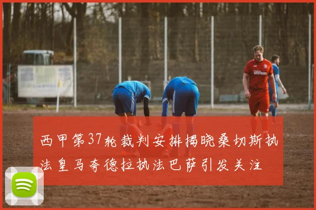 西甲第37轮裁判安排揭晓桑切斯执法皇马夸德拉执法巴萨引发关注