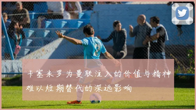 卡塞米罗为曼联注入的价值与精神难以短期替代的深远影响