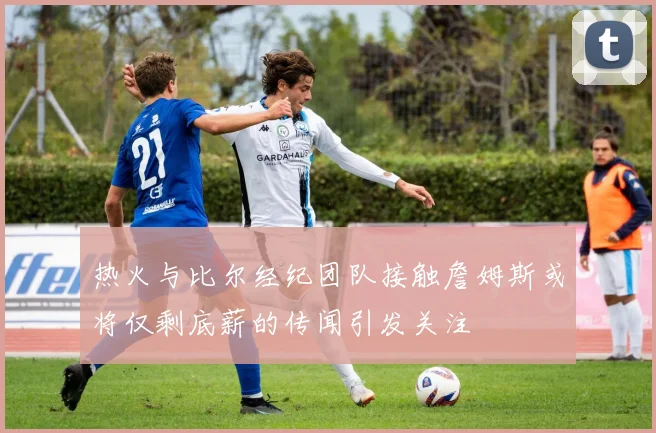 热火与比尔经纪团队接触詹姆斯或将仅剩底薪的传闻引发关注