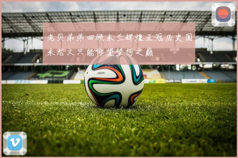 老贝弟弟回顾米兰辉煌五冠历史国米尤文只能仰望梦想之巅
