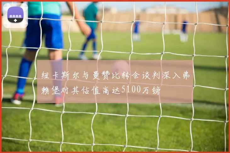 纽卡斯尔与曼赞比转会谈判深入弗赖堡对其估值高达5100万镑