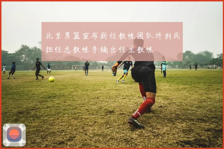 北京男篮宣布新任教练团队许利民担任总教练李楠出任主教练