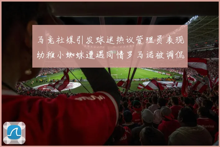 马竞社媒引发球迷热议管理员表现幼稚小蜘蛛遭遇同情罗马诺被调侃
