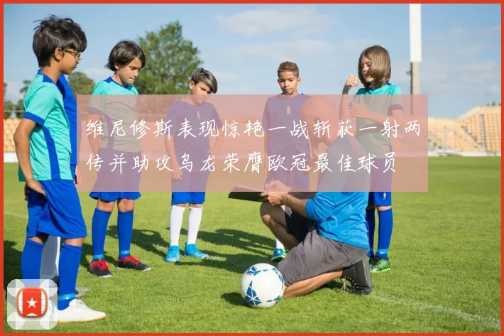 维尼修斯表现惊艳一战斩获一射两传并助攻乌龙荣膺欧冠最佳球员