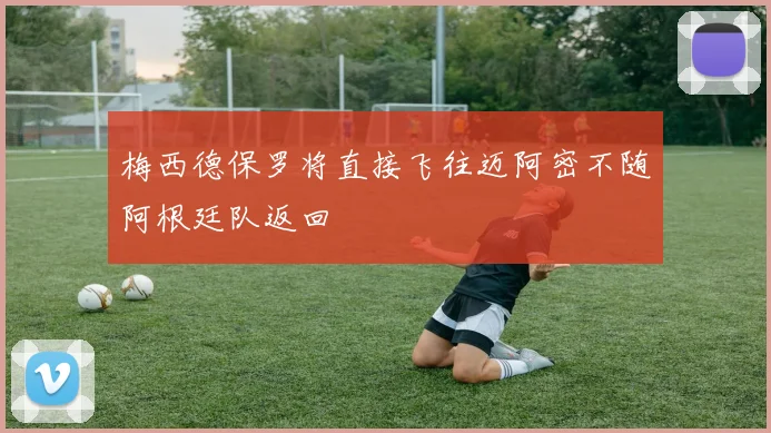 梅西德保罗将直接飞往迈阿密不随阿根廷队返回