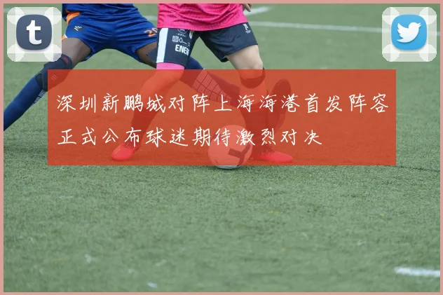 深圳新鹏城对阵上海海港首发阵容正式公布球迷期待激烈对决