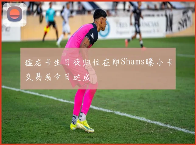猛龙卡生日夜归位在即Shams曝小卡交易或今日达成