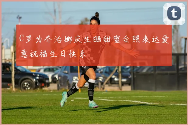 C罗为乔治娜庆生晒甜蜜合照表达爱意祝福生日快乐