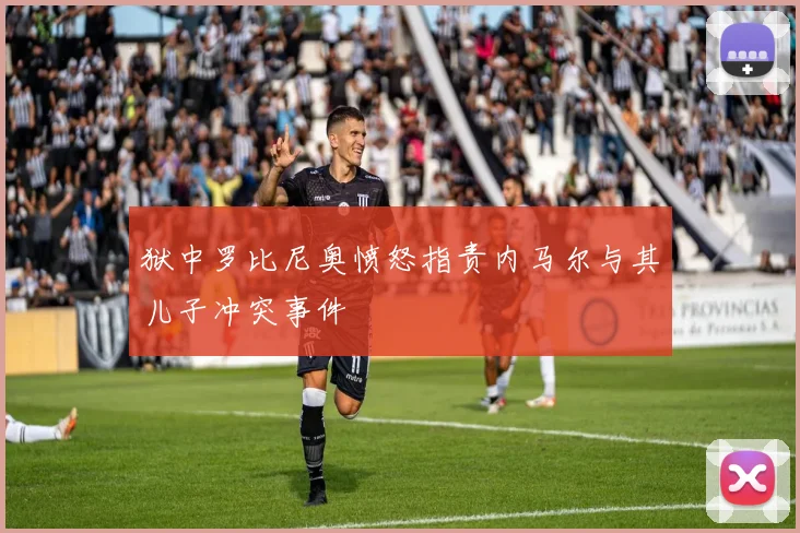 狱中罗比尼奥愤怒指责内马尔与其儿子冲突事件