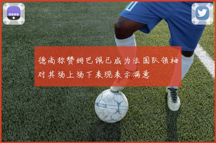 德尚称赞姆巴佩已成为法国队领袖对其场上场下表现表示满意