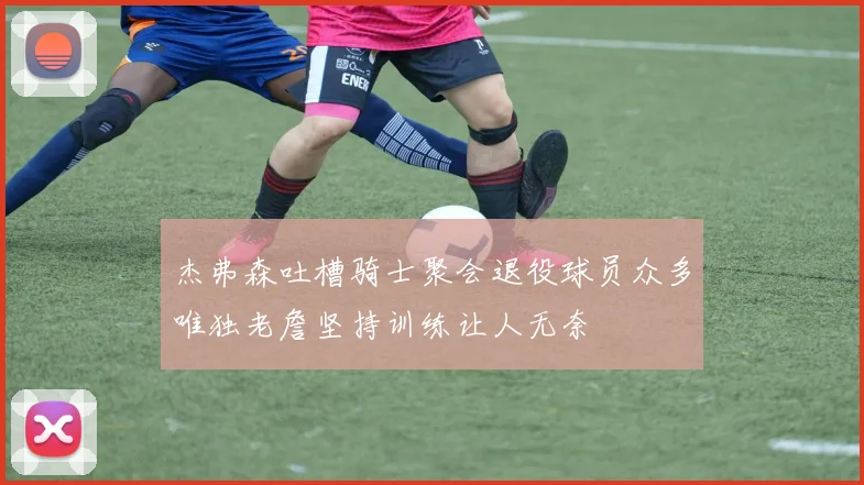 杰弗森吐槽骑士聚会退役球员众多唯独老詹坚持训练让人无奈